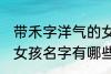 带禾字洋气的女孩名字 带禾字洋气的女孩名字有哪些