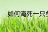 如何淹死一只鱼 怎么淹死一只鱼