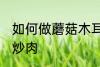 如何做蘑菇木耳炒肉 怎样做蘑菇木耳炒肉