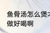 鱼骨汤怎么煲才好喝啊 做鱼骨汤怎么做好喝啊