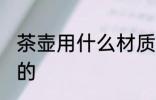 茶壶用什么材质的好 茶壶有哪些材质的