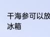 干海参可以放冰箱吗 干海参能不能放冰箱