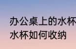 办公桌上的水杯怎么收纳 办公桌上的水杯如何收纳