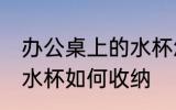 办公桌上的水杯怎么收纳 办公桌上的水杯如何收纳