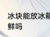 冰块能放冰箱保鲜吗 冰块需要冰箱保鲜吗