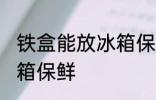 铁盒能放冰箱保鲜吗 铁盒能不能放冰箱保鲜