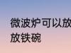 微波炉可以放铁碗吗 微波炉可不可以放铁碗