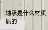 轴承是什么材质 轴承是一般是什么材质的