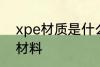 xpe材质是什么材料 xpe材质是哪种材料