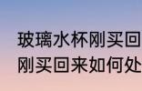 玻璃水杯刚买回来怎么处理 玻璃水杯刚买回来如何处理