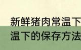 新鲜猪肉常温下怎么保存 新鲜猪肉常温下的保存方法