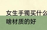女生手镯买什么材质的好 女生手镯买啥材质的好
