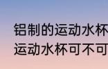 铝制的运动水杯可以装开水吗 铝制的运动水杯可不可以装开水