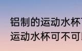 铝制的运动水杯可以装开水吗 铝制的运动水杯可不可以装开水
