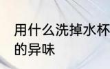 用什么洗掉水杯的异味 用啥洗掉水杯的异味