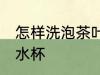 怎样洗泡茶叶的水杯 如何洗泡茶叶的水杯