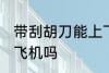 带刮胡刀能上飞机吗 带刮胡刀可以上飞机吗