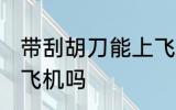 带刮胡刀能上飞机吗 带刮胡刀可以上飞机吗