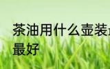 茶油用什么壶装最好 茶油用哪些壶装最好
