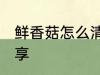 鲜香菇怎么清洗 正确清洗香菇方法分享