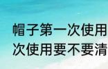 帽子第一次使用需要清洗吗 帽子第一次使用要不要清洗的
