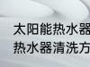 太阳能热水器清洗有哪些方法 太阳能热水器清洗方法介绍