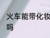 火车能带化妆品吗 火车可以带化妆品吗