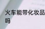 火车能带化妆品吗 火车可以带化妆品吗