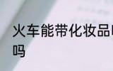 火车能带化妆品吗 火车可以带化妆品吗