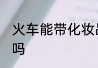火车能带化妆品吗 火车可以带化妆品吗