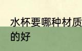 水杯要哪种材质的好 水杯选哪种材质的好