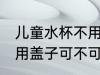 儿童水杯不用盖子可以吗 儿童水杯不用盖子可不可以