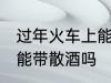 过年火车上能不能带散酒 过年火车上能带散酒吗