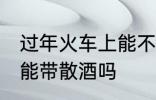 过年火车上能不能带散酒 过年火车上能带散酒吗