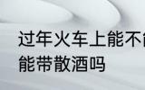 过年火车上能不能带散酒 过年火车上能带散酒吗