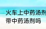 火车上中药汤剂能不能带 火车上可以带中药汤剂吗