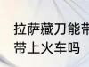 拉萨藏刀能带上火车吗 拉萨藏刀可以带上火车吗