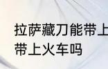 拉萨藏刀能带上火车吗 拉萨藏刀可以带上火车吗