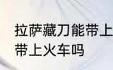 拉萨藏刀能带上火车吗 拉萨藏刀可以带上火车吗