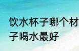 饮水杯子哪个材质好 用什么材质的杯子喝水最好