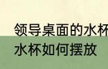 领导桌面的水杯怎么摆放 领导桌面的水杯如何摆放