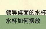 领导桌面的水杯怎么摆放 领导桌面的水杯如何摆放