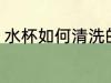 水杯如何清洗的干净 清洗水杯好方法