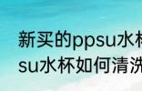 新买的ppsu水杯怎么清洗 新买的ppsu水杯如何清洗