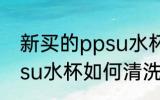 新买的ppsu水杯怎么清洗 新买的ppsu水杯如何清洗
