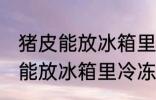 猪皮能放冰箱里冷冻保存吗 猪皮能不能放冰箱里冷冻保存