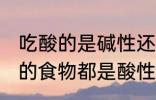 吃酸的是碱性还是酸性食物 是不是酸的食物都是酸性