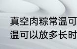 真空肉粽常温可以放多久 真空肉粽常温可以放多长时间