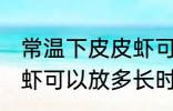 常温下皮皮虾可以放多久 常温下皮皮虾可以放多长时间