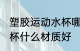 塑胶运动水杯哪种材质好 塑胶运动水杯什么材质好